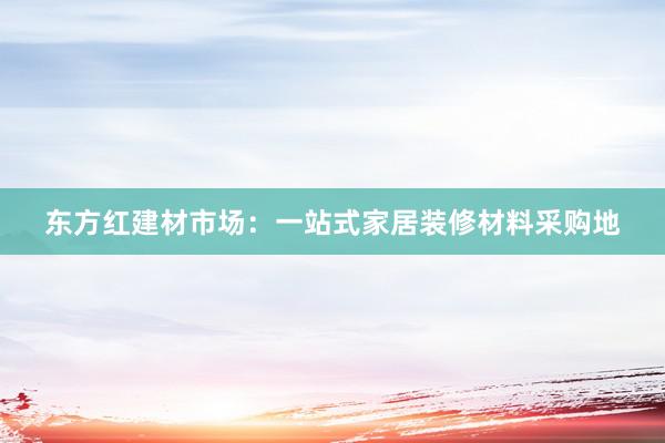 东方红建材市场：一站式家居装修材料采购地